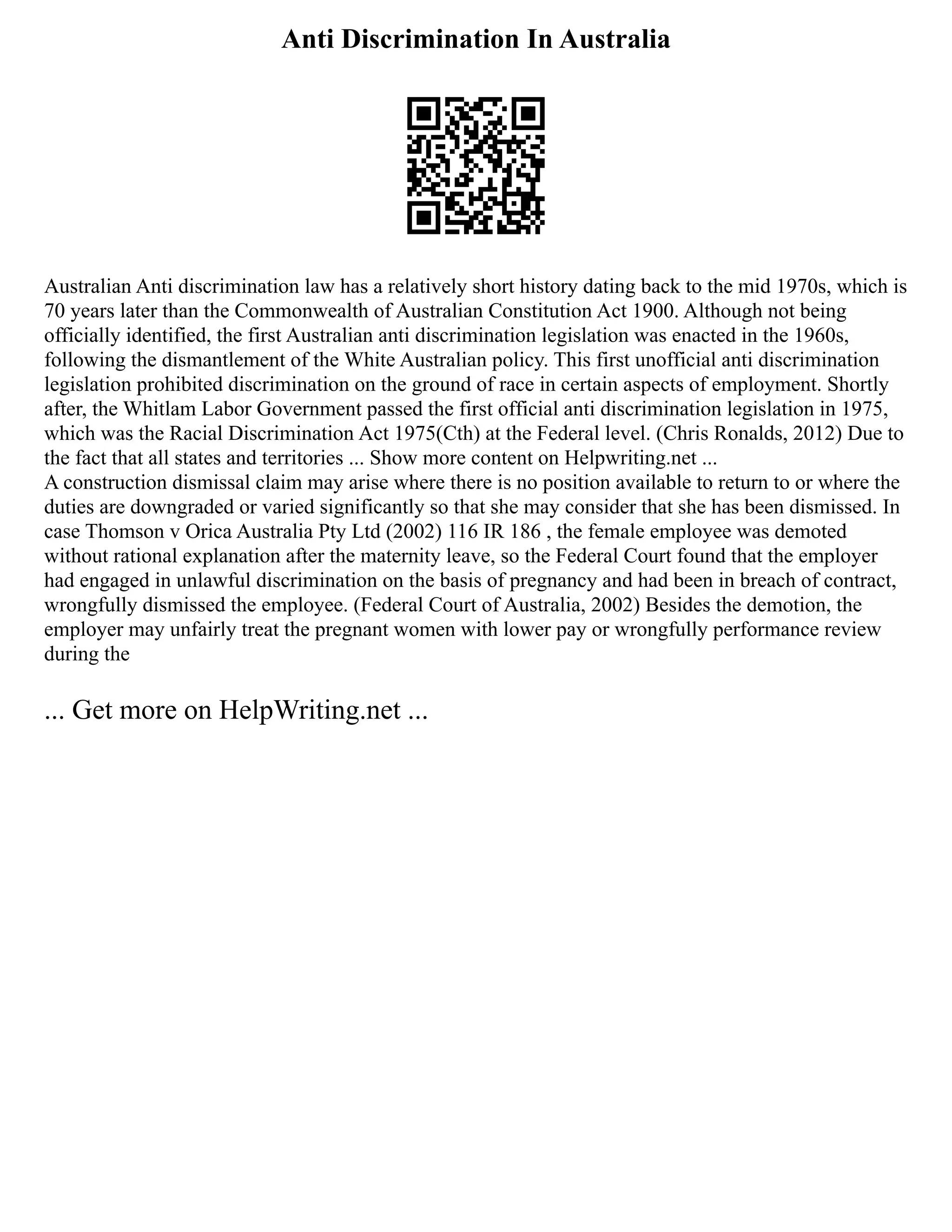 Anti Discrimination In Australia
Australian Anti discrimination law has a relatively short history dating back to the mid 1970s, which is
70 years later than the Commonwealth of Australian Constitution Act 1900. Although not being
officially identified, the first Australian anti discrimination legislation was enacted in the 1960s,
following the dismantlement of the White Australian policy. This first unofficial anti discrimination
legislation prohibited discrimination on the ground of race in certain aspects of employment. Shortly
after, the Whitlam Labor Government passed the first official anti discrimination legislation in 1975,
which was the Racial Discrimination Act 1975(Cth) at the Federal level. (Chris Ronalds, 2012) Due to
the fact that all states and territories ... Show more content on Helpwriting.net ...
A construction dismissal claim may arise where there is no position available to return to or where the
duties are downgraded or varied significantly so that she may consider that she has been dismissed. In
case Thomson v Orica Australia Pty Ltd (2002) 116 IR 186 , the female employee was demoted
without rational explanation after the maternity leave, so the Federal Court found that the employer
had engaged in unlawful discrimination on the basis of pregnancy and had been in breach of contract,
wrongfully dismissed the employee. (Federal Court of Australia, 2002) Besides the demotion, the
employer may unfairly treat the pregnant women with lower pay or wrongfully performance review
during the
... Get more on HelpWriting.net ...
 