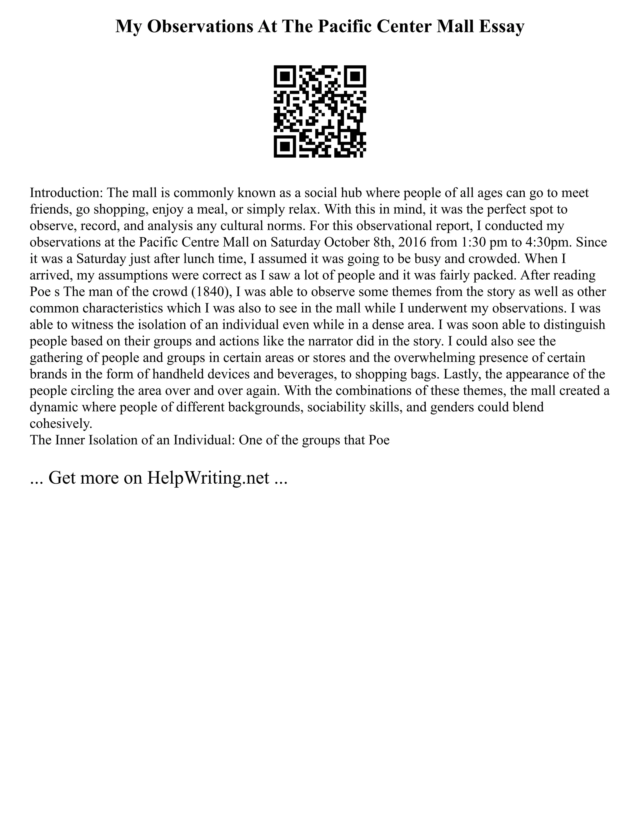 My Observations At The Pacific Center Mall Essay
Introduction: The mall is commonly known as a social hub where people of all ages can go to meet
friends, go shopping, enjoy a meal, or simply relax. With this in mind, it was the perfect spot to
observe, record, and analysis any cultural norms. For this observational report, I conducted my
observations at the Pacific Centre Mall on Saturday October 8th, 2016 from 1:30 pm to 4:30pm. Since
it was a Saturday just after lunch time, I assumed it was going to be busy and crowded. When I
arrived, my assumptions were correct as I saw a lot of people and it was fairly packed. After reading
Poe s The man of the crowd (1840), I was able to observe some themes from the story as well as other
common characteristics which I was also to see in the mall while I underwent my observations. I was
able to witness the isolation of an individual even while in a dense area. I was soon able to distinguish
people based on their groups and actions like the narrator did in the story. I could also see the
gathering of people and groups in certain areas or stores and the overwhelming presence of certain
brands in the form of handheld devices and beverages, to shopping bags. Lastly, the appearance of the
people circling the area over and over again. With the combinations of these themes, the mall created a
dynamic where people of different backgrounds, sociability skills, and genders could blend
cohesively.
The Inner Isolation of an Individual: One of the groups that Poe
... Get more on HelpWriting.net ...
 