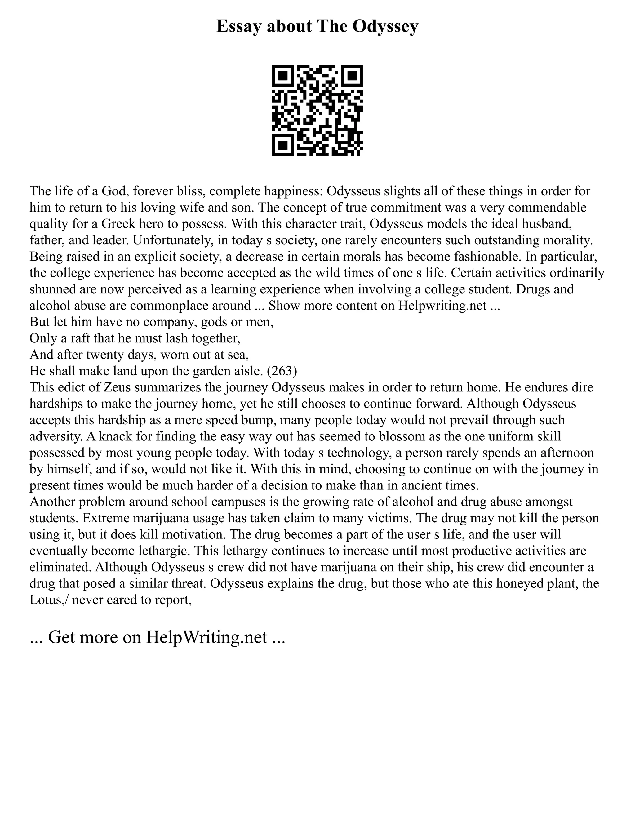 Essay about The Odyssey
The life of a God, forever bliss, complete happiness: Odysseus slights all of these things in order for
him to return to his loving wife and son. The concept of true commitment was a very commendable
quality for a Greek hero to possess. With this character trait, Odysseus models the ideal husband,
father, and leader. Unfortunately, in today s society, one rarely encounters such outstanding morality.
Being raised in an explicit society, a decrease in certain morals has become fashionable. In particular,
the college experience has become accepted as the wild times of one s life. Certain activities ordinarily
shunned are now perceived as a learning experience when involving a college student. Drugs and
alcohol abuse are commonplace around ... Show more content on Helpwriting.net ...
But let him have no company, gods or men,
Only a raft that he must lash together,
And after twenty days, worn out at sea,
He shall make land upon the garden aisle. (263)
This edict of Zeus summarizes the journey Odysseus makes in order to return home. He endures dire
hardships to make the journey home, yet he still chooses to continue forward. Although Odysseus
accepts this hardship as a mere speed bump, many people today would not prevail through such
adversity. A knack for finding the easy way out has seemed to blossom as the one uniform skill
possessed by most young people today. With today s technology, a person rarely spends an afternoon
by himself, and if so, would not like it. With this in mind, choosing to continue on with the journey in
present times would be much harder of a decision to make than in ancient times.
Another problem around school campuses is the growing rate of alcohol and drug abuse amongst
students. Extreme marijuana usage has taken claim to many victims. The drug may not kill the person
using it, but it does kill motivation. The drug becomes a part of the user s life, and the user will
eventually become lethargic. This lethargy continues to increase until most productive activities are
eliminated. Although Odysseus s crew did not have marijuana on their ship, his crew did encounter a
drug that posed a similar threat. Odysseus explains the drug, but those who ate this honeyed plant, the
Lotus,/ never cared to report,
... Get more on HelpWriting.net ...
 