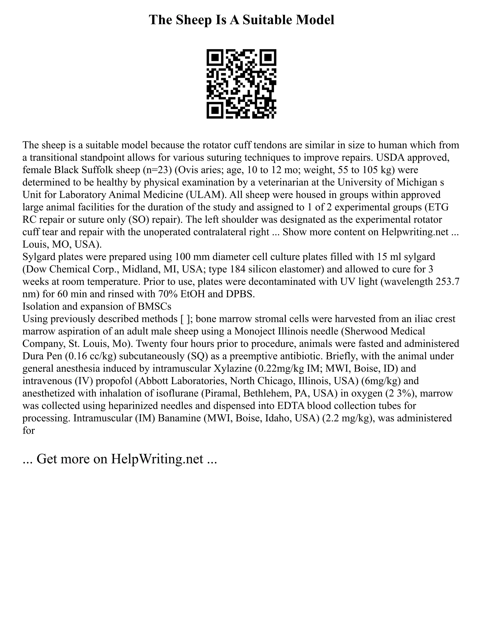 The Sheep Is A Suitable Model
The sheep is a suitable model because the rotator cuff tendons are similar in size to human which from
a transitional standpoint allows for various suturing techniques to improve repairs. USDA approved,
female Black Suffolk sheep (n=23) (Ovis aries; age, 10 to 12 mo; weight, 55 to 105 kg) were
determined to be healthy by physical examination by a veterinarian at the University of Michigan s
Unit for Laboratory Animal Medicine (ULAM). All sheep were housed in groups within approved
large animal facilities for the duration of the study and assigned to 1 of 2 experimental groups (ETG
RC repair or suture only (SO) repair). The left shoulder was designated as the experimental rotator
cuff tear and repair with the unoperated contralateral right ... Show more content on Helpwriting.net ...
Louis, MO, USA).
Sylgard plates were prepared using 100 mm diameter cell culture plates filled with 15 ml sylgard
(Dow Chemical Corp., Midland, MI, USA; type 184 silicon elastomer) and allowed to cure for 3
weeks at room temperature. Prior to use, plates were decontaminated with UV light (wavelength 253.7
nm) for 60 min and rinsed with 70% EtOH and DPBS.
Isolation and expansion of BMSCs
Using previously described methods [ ]; bone marrow stromal cells were harvested from an iliac crest
marrow aspiration of an adult male sheep using a Monoject Illinois needle (Sherwood Medical
Company, St. Louis, Mo). Twenty four hours prior to procedure, animals were fasted and administered
Dura Pen (0.16 cc/kg) subcutaneously (SQ) as a preemptive antibiotic. Briefly, with the animal under
general anesthesia induced by intramuscular Xylazine (0.22mg/kg IM; MWI, Boise, ID) and
intravenous (IV) propofol (Abbott Laboratories, North Chicago, Illinois, USA) (6mg/kg) and
anesthetized with inhalation of isoflurane (Piramal, Bethlehem, PA, USA) in oxygen (2 3%), marrow
was collected using heparinized needles and dispensed into EDTA blood collection tubes for
processing. Intramuscular (IM) Banamine (MWI, Boise, Idaho, USA) (2.2 mg/kg), was administered
for
... Get more on HelpWriting.net ...
 