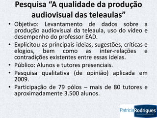 Pesquisa “A qualidade da produção
audiovisual das teleaulas”
• Objetivo: Levantamento de dados sobre a
produção audiovisual da teleaula, uso do vídeo e
desempenho do professor EAD.
• Explicitou as principais ideias, sugestões, críticas e
elogios, bem como as inter-relações e
contradições existentes entre essas ideias.
• Público: Alunos e tutores presenciais.
• Pesquisa qualitativa (de opinião) aplicada em
2009.
• Participação de 79 pólos – mais de 80 tutores e
aproximadamente 3.500 alunos.
 