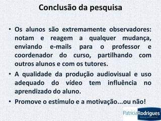 Conclusão da pesquisa
• Os alunos são extremamente observadores:
notam e reagem a qualquer mudança,
enviando e-mails para o professor e
coordenador do curso, partilhando com
outros alunos e com os tutores.
• A qualidade da produção audiovisual e uso
adequado do vídeo tem influência no
aprendizado do aluno.
• Promove o estímulo e a motivação...ou não!
 