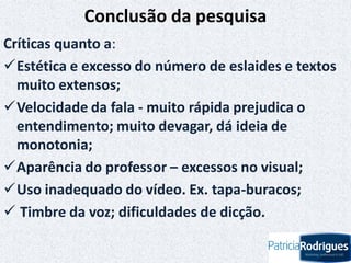 Conclusão da pesquisa
Críticas quanto a:
Estética e excesso do número de eslaides e textos
muito extensos;
Velocidade da fala - muito rápida prejudica o
entendimento; muito devagar, dá ideia de
monotonia;
Aparência do professor – excessos no visual;
Uso inadequado do vídeo. Ex. tapa-buracos;
 Timbre da voz; dificuldades de dicção.
 