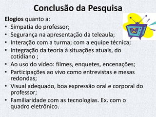 Conclusão da Pesquisa
Elogios quanto a:
• Simpatia do professor;
• Segurança na apresentação da teleaula;
• Interação com a turma; com a equipe técnica;
• Integração da teoria à situações atuais, do
cotidiano ;
• Ao uso do vídeo: filmes, enquetes, encenações;
• Participações ao vivo como entrevistas e mesas
redondas;
• Visual adequado, boa expressão oral e corporal do
professor;
• Familiaridade com as tecnologias. Ex. com o
quadro eletrônico.
 