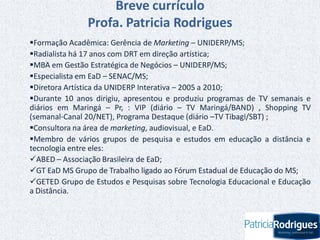 Breve currículo
Profa. Patricia Rodrigues
Formação Acadêmica: Gerência de Marketing – UNIDERP/MS;
Radialista há 17 anos com DRT em direção artística;
MBA em Gestão Estratégica de Negócios – UNIDERP/MS;
Especialista em EaD – SENAC/MS;
Diretora Artística da UNIDERP Interativa – 2005 a 2010;
Durante 10 anos dirigiu, apresentou e produziu programas de TV semanais e
diários em Maringá – Pr, : VIP (diário – TV Maringá/BAND) , Shopping TV
(semanal-Canal 20/NET), Programa Destaque (diário –TV Tibagi/SBT) ;
Consultora na área de marketing, audiovisual, e EaD.
Membro de vários grupos de pesquisa e estudos em educação a distância e
tecnologia entre eles:
ABED – Associação Brasileira de EaD;
GT EaD MS Grupo de Trabalho ligado ao Fórum Estadual de Educação do MS;
GETED Grupo de Estudos e Pesquisas sobre Tecnologia Educacional e Educação
a Distância.
 
