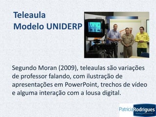 Teleaula
Modelo UNIDERP
Segundo Moran (2009), teleaulas são variações
de professor falando, com ilustração de
apresentações em PowerPoint, trechos de vídeo
e alguma interação com a lousa digital.
 
