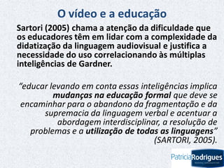 O vídeo e a educação
Sartori (2005) chama a atenção da dificuldade que
os educadores têm em lidar com a complexidade da
didatização da linguagem audiovisual e justifica a
necessidade do uso correlacionando às múltiplas
inteligências de Gardner.
“educar levando em conta essas inteligências implica
mudanças na educação formal que deve se
encaminhar para o abandono da fragmentação e da
supremacia da linguagem verbal e acentuar a
abordagem interdisciplinar, a resolução de
problemas e a utilização de todas as linguagens”
(SARTORI, 2005).
 