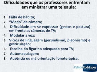 Dificuldades que os professores enfrentam
em ministrar uma teleaula:
1. Falta de hábito;
2. “Medo” da câmera;
3. Dificuldade em se expressar (gestos e postura)
em frente as câmeras de TV;
4. Modular a voz;
5. Vícios de linguagem (gerundismo, pleonasmo) e
gesticulação;
6. Escolha do figurino adequado para TV;
7. Automaquiagem;
8. Ausência ou má orientação fonoterápica.
 