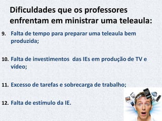 Dificuldades que os professores
enfrentam em ministrar uma teleaula:
9. Falta de tempo para preparar uma teleaula bem
produzida;
10. Falta de investimentos das IEs em produção de TV e
vídeo;
11. Excesso de tarefas e sobrecarga de trabalho;
12. Falta de estímulo da IE.
 