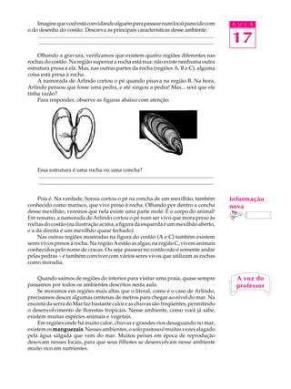 Imagine que você está convidando alguém para passear num local parecido com                                                             A U L A
o do desenho do costão. Descreva as principais características desse ambiente.
     ..................................................................................................................................
     ..................................................................................................................................     17
    Olhando a gravura, verificamos que existem quatro regiões diferentes nas
rochas do costão. Na região superior a rocha está nua: não existe nenhuma outra
estrutura presa a ela. Mas, nas outras partes da rocha (regiões A, B e C), alguma
coisa está presa à rocha.
    A namorada de Arlindo cortou o pé quando pisava na região B. Na hora,
Arlindo pensou que fosse uma pedra, e até xingou a pedra! Mas... será que ele
tinha razão?
    Para responder, observe as figuras abaixo com atenção.




       Essa estrutura é uma rocha ou uma concha?
       ..................................................................................................................................
       ..................................................................................................................................

    Pois é. Na verdade, Soraia cortou o pé na concha de um mexilhão, também                                                                 Informação
conhecido como marisco, que vive preso à rocha. Olhando por dentro a concha                                                                 nova
desse mexilhão, veremos que nela existe uma parte mole. É o corpo do animal!
Em resumo, a namorada de Arlindo cortou o pé num ser vivo que mora preso às
rochas do costão (na ilustração acima, a figura da esquerda é um mexilhão aberto,
e a da direita é um mexilhão quase fechado).
    Nas outras regiões mostradas na figura do costão (A e C) também existem
seres vivos presos à rocha. Na região A estão as algas; na região C, vivem animais
conhecidos pelo nome de cracas. Ou seja: passear no costão não é somente andar
pelas pedras - é também conviver com vários seres vivos que utilizam as rochas
como moradia.

    Quando saímos de regiões do interior para visitar uma praia, quase sempre                                                                 A voz do
passamos por todos os ambientes descritos nesta aula.                                                                                         professor
    Se moramos em regiões mais altas que o litoral, como é o caso de Arlindo,
precisamos descer algumas centenas de metros para chegar ao nível do mar. Na
encosta da serra do Mar faz bastante calor e as chuvas são freqüentes, permitindo
o desenvolvimento de florestas tropicais. Nesse ambiente, como você já sabe,
existem muitas espécies animais e vegetais.
    Em regiões onde há muito calor, chuvas e grandes rios desaguando no mar,
existem os manguezais Nesses ambientes, o solo pastoso é muitas vezes alagado
           manguezais.
pela água salgada que vem do mar. Muitos peixes em época de reprodução
desovam nesses locais, para que seus filhotes se desenvolvam nesse ambiente
muito rico em nutrientes.
 