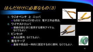 はんだ付けに必要なもの（３）
5. ラジオペンチ と ニッパ
◆ ものをつかんだり切ったり．電子工作必需品．
6. ワイヤストリッパ
◆ 導線の皮むきに使用する便利アイテム．
なくてもよい．
7. ピンセット
◆ あると便利．なくてもよい．
8. 養生テープ
◆ 基板や部品を一時的に固定するのに便利．なくてもよい．
10
 