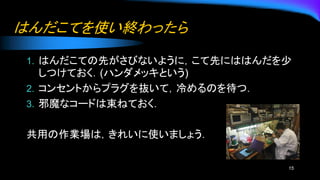 はんだこてを使い終わったら
1. はんだこての先がさびないように，こて先にははんだを少
しつけておく．(ハンダメッキという)
2. コンセントからプラグを抜いて，冷めるのを待つ．
3. 邪魔なコードは束ねておく．
共用の作業場は，きれいに使いましょう．
15
 