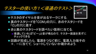 テスターの使い方１＜導通のテスト＞
⚫ テスタのダイヤルを音が出るマークにする．
⚫ 黒のテスタリードを「COM」の穴に，赤のテスタリードを
「Ω」の穴に差す．
⚫ 赤と黒のテスタリードを調べたい箇所に当てる．
◆ 導通していれば「ピー」と音が鳴るので，テスター画面を見ずに
チェックできる
⚫ 回路が完成したら，電源をつなぐ前に，電源入力端子の
＋，－に当てて，ショートしていないか確かめよう．
19
 