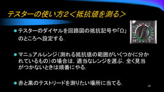 テスターの使い方２＜抵抗値を測る＞
⚫ テスターのダイヤルを回路図の抵抗記号や「Ω」
のところへ設定する．
⚫ マニュアルレンジ（測れる抵抗値の範囲がいくつかに分か
れているもの）の場合は，適当なレンジを選ぶ．全く見当
がつかないときは順番にやる．
⚫ 赤と黒のテストリードを測りたい場所に当てる． 20
 