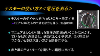 テスターの使い方３＜電圧を測る＞
⚫ テスターのダイヤルを「V」のところへ設定する．
◆ DCとACがあるので適切な方を選ぶ．普通はDC．
⚫ マニュアルレンジ（測れる電圧の範囲がいくつかに分かれ
ているもの）の場合は，適当なレンジを選ぶ．全く見当が
つかないときは大きい方から順番にやる．
⚫ 赤と黒のテストリードを測りたい場所に当てる．
21
 