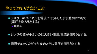 やってはいけないこと
⚫ テスターのダイヤルを電流にセットしたまま並列につなぐ
(電圧を測ろうとする)
◆ 壊れる
⚫ レンジの値が小さいのに大きい電圧/電流を測ろうとする.
⚫ 導通チェックのダイヤルのときに電圧を測ろうとする
25
 