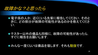 故障かな？と思ったら
⚫ 電子係の人か，近くにいる先輩に報告してください．そのと
きに，どの部分が故障の可能性があるのかを教えてくださ
い．
⚫ テスター以外の備品も同様に，故障の可能性があったら，
すぐに報告をお願いします．
⚫ みんな一度くらいは備品を壊します．それも勉強です．
26
 