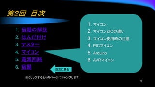第２回 目次
1. 宿題の解説
2. はんだ付け
3. テスター
4. マイコン
5. 電源回路
6. 宿題
27
1. マイコン
2. マイコンとICの違い
3. マイコン使用時の注意
4. PICマイコン
5. Arduino
6. AVRマイコン
※クリックするとそのページにジャンプします．
 