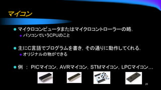マイコン
⚫ マイクロコンピュータまたはマイクロコントローラーの略．
◆ パソコンでいうCPUのこと
⚫ 主にC言語でプログラムを書き，その通りに動作してくれる．
◆ オリジナルの物ができる
⚫ 例 : PICマイコン，AVRマイコン，STMマイコン，LPCマイコン…
28
 