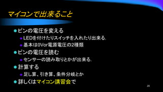 マイコンで出来ること
⚫ ピンの電圧を変える
◆ LEDを付けたりスイッチを入れたり出来る.
◆ 基本は0Vor電源電圧の2種類
⚫ ピンの電圧を読む
◆ センサーの読み取りとかが出来る.
⚫ 計算する
◆ 足し算、引き算、条件分岐とか
⚫ 詳しくはマイコン講習会で
29
 