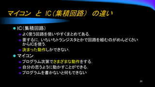 マイコン と IC（集積回路） の違い
⚫ IC（集積回路）
◆ よく使う回路を使いやすくまとめてある．
◆ 要するに，いちいちトランジスタとかで回路を組むのがめんどくさい
からICを使う．
◆ 決まった動作しかできない．
⚫ マイコン
◆ プログラム次第でさまざまな動作をする．
◆ 自分の思うように動かすことができる．
◆ プログラムを書かないと何もできない
30
 