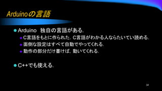 Arduinoの言語
⚫ Arduino 独自の言語がある．
◆ C言語をもとに作られた．C言語がわかる人ならたいてい読める．
◆ 面倒な設定はすべて自動でやってくれる．
◆ 動作の部分だけ書けば，動いてくれる．
⚫ C++でも使える．
34
 