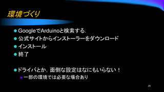 環境づくり
⚫ GoogleでArduinoと検索する．
⚫ 公式サイトからインストーラーをダウンロード
⚫ インストール
⚫ 終了
⚫ ドライバとか，面倒な設定はなにもいらない！
◆ 一部の環境では必要な場合あり
35
 