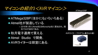 マイコンの紹介3＜AVRマイコン＞
⚫ ATMega328P（ほかにもいろいろある）
⚫ Atmel社が製造している．
– 2016年1月にAtmel社はMicrochip社に買収され、現
在では子会社である.
⚫ 秋月電子通商で買える．
⚫ Atmel Studio で開発.
⚫ AVRライターは部室にある．
37
ATMega328P
AVRライター（プログラム書き込み機）
 