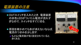 電源装置の注意
⚫ OUTスイッチを入れたとき，電源装置
の赤色LEDがついたら電流が流れす
ぎなので，スイッチをすぐに切る．
⚫ 原因を確かめても赤が消えないならば，
電流のつまみを少し回す．
◆ もともと電流値が低く設定されていると，
赤く光る．
40
 