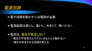 電源回路
⚫ 電子回路を動かすには電源が必要．
⚫ 電源装置は高いし，重いし，大きくて，使いにくい．
⚫ 電池は，電圧が安定しない．
◆ 電圧が不安定だとマイコンがちゃんと動かない.
→電圧を安定させる回路を考える
41
 