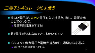 三端子レギュレータICを使う
⚫ 欲しい電圧より大きい電圧を入力すると，欲しい電圧を出
力してくれるIC．
◆ 降圧専用（電圧を下げる）
⚫ 足（電極）が3本なのでとても使いやすい．
⚫ ICによって出力電圧と電流が違うから，適切なICを選ぶ．
◆ よく使うものは決まっている
43
 