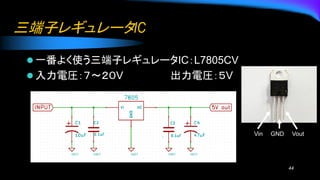 三端子レギュレータIC
⚫ 一番よく使う三端子レギュレータIC：L7805CV
⚫ 入力電圧：７～２０V 出力電圧：５V
44
Vin GND Vout
 