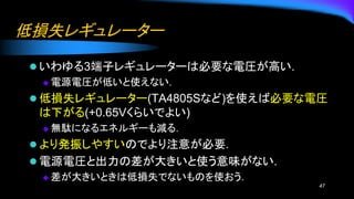 低損失レギュレーター
⚫ いわゆる3端子レギュレーターは必要な電圧が高い.
◆ 電源電圧が低いと使えない.
⚫ 低損失レギュレーター(TA4805Sなど)を使えば必要な電圧
は下がる(+0.65Vくらいでよい)
◆ 無駄になるエネルギーも減る.
⚫ より発振しやすいのでより注意が必要.
⚫ 電源電圧と出力の差が大きいと使う意味がない.
◆ 差が大きいときは低損失でないものを使おう.
47
 