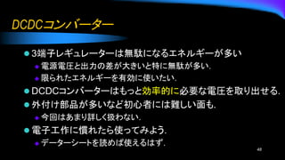 DCDCコンバーター
⚫ 3端子レギュレーターは無駄になるエネルギーが多い
◆ 電源電圧と出力の差が大きいと特に無駄が多い.
◆ 限られたエネルギーを有効に使いたい.
⚫ DCDCコンバーターはもっと効率的に必要な電圧を取り出せる.
⚫ 外付け部品が多いなど初心者には難しい面も.
◆ 今回はあまり詳しく扱わない.
⚫ 電子工作に慣れたら使ってみよう.
◆ データーシートを読めば使えるはず.
48
 