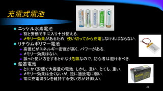 充電式電池
⚫ ニッケル水素電池
◆ 割と安価で手に入り十分使える．
◆ メモリー効果があるため，使い切ってから充電しなければならない．
⚫ リチウムポリマー電池
◆ 高価だがエネルギー密度が高く，パワーがある．
◆ メモリー効果はない．
◆ 誤った使い方をするとかなり危険なので，初心者は避けるべき．
⚫ 鉛蓄電池
◆ とにかく安価で大容量の電池．しかし，重い．とても，重い．
◆ メモリー効果は全くないが，逆に過放電に弱い．
◆ 常に充電満タンを維持する使い方が好ましい．
49
 