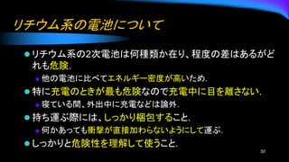 リチウム系の電池について
⚫ リチウム系の2次電池は何種類か在り、程度の差はあるがど
れも危険.
◆ 他の電池に比べてエネルギー密度が高いため.
⚫ 特に充電のときが最も危険なので充電中に目を離さない.
◆ 寝ている間、外出中に充電などは論外.
⚫ 持ち運ぶ際には、しっかり梱包すること.
◆ 何かあっても衝撃が直接加わらないようにして運ぶ.
⚫ しっかりと危険性を理解して使うこと.
50
 