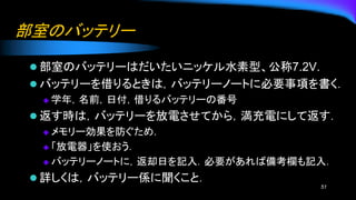 部室のバッテリー
⚫ 部室のバッテリーはだいたいニッケル水素型、公称7.2V.
⚫ バッテリーを借りるときは，バッテリーノートに必要事項を書く．
◆ 学年，名前，日付，借りるバッテリーの番号
⚫ 返す時は，バッテリーを放電させてから，満充電にして返す．
◆ メモリー効果を防ぐため.
◆ 「放電器」を使おう．
◆ バッテリーノートに，返却日を記入．必要があれば備考欄も記入．
⚫ 詳しくは，バッテリー係に聞くこと．
51
 