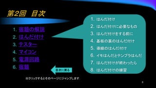 第２回 目次
1. 宿題の解説
2. はんだ付け
3. テスター
4. マイコン
5. 電源回路
6. 宿題
6
1. はんだ付け
2. はんだ付けに必要なもの
3. はんだ付けをする前に
4. 基板の裏のはんだ付け
5. 導線のはんだ付け
6. イモはんだとテンプラはんだ
7. はんだ付けが終わったら
8. はんだ付けの練習
※クリックするとそのページにジャンプします．
 