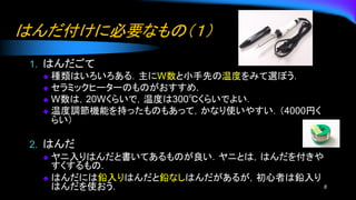 はんだ付けに必要なもの（１）
1. はんだごて
◆ 種類はいろいろある．主にW数と小手先の温度をみて選ぼう．
◆ セラミックヒーターのものがおすすめ.
◆ W数は，20Wくらいで，温度は300℃くらいでよい．
◆ 温度調節機能を持ったものもあって，かなり使いやすい．（4000円く
らい）
2. はんだ
◆ ヤニ入りはんだと書いてあるものが良い．ヤニとは，はんだを付きや
すくするもの．
◆ はんだには鉛入りはんだと鉛なしはんだがあるが，初心者は鉛入り
はんだを使おう． 8
 