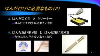 はんだ付けに必要なもの（２）
3. はんだこて台 と クリーナー
◆ はんだごての先が汚れたときに
4. はんだ吸い取り線 と はんだ吸い取り器
◆ 余分なはんだを吸い取って除く
9
クリーナー
 