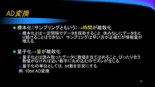 AD変換
⚫ 標本化（サンプリングともいう）→時間が離散化
◆ 標本化とは一定間隔でデータを採取すること．休みなしにデータをと
り続けることはできない．サンプリングは早い方が正確だが情報量が
増える．
⚫ 量子化→量が離散化
◆ 量子化とは読み取ったデータに数値を当てはめること．ぴったり合う
数値がなければ近い数字に丸め込むのでズレが生じる．
◆ 量子化の単位としては，bit数を目安にする．
例：10bit AD変換
10
 