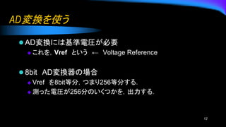 AD変換を使う
⚫ AD変換には基準電圧が必要
◆ これを，Vref という ← Voltage Reference
⚫ 8bit AD変換器の場合
◆ Vref を8bit等分，つまり256等分する．
◆ 測った電圧が256分のいくつかを，出力する．
12
 