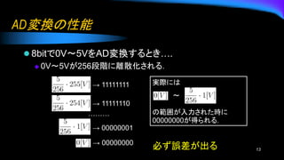 AD変換の性能
⚫ 8bitで0V〜5VをAD変換するとき….
◆ 0V〜5Vが256段階に離散化される．
13
→ 11111111
→ 11111110
→ 00000001
→ 00000000
………
実際には
〜
の範囲が入力された時に
00000000が得られる．
必ず誤差が出る
 