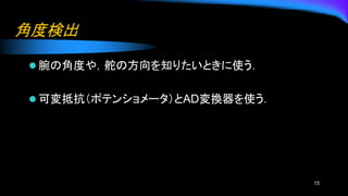 角度検出
⚫ 腕の角度や，舵の方向を知りたいときに使う．
⚫ 可変抵抗（ポテンショメータ）とAD変換器を使う．
15
 