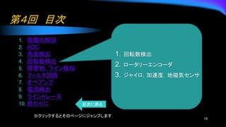 第４回 目次
1. 宿題の解説
2. ADC
3. 角度検出
4. 回転数検出
5. 障害物，ライン検知
6. フィルタ回路
7. オペアンプ
8. 電流検出
9. ライントレース
10. 終わりに
19
1. 回転数検出
2. ロータリーエンコーダ
3. ジャイロ，加速度，地磁気センサ
※クリックするとそのページにジャンプします．
目次に戻る
 