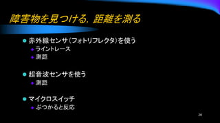 障害物を見つける，距離を測る
⚫ 赤外線センサ（フォトリフレクタ）を使う
◆ ライントレース
◆ 測距
⚫ 超音波センサを使う
◆ 測距
⚫ マイクロスイッチ
◆ ぶつかると反応
26
 