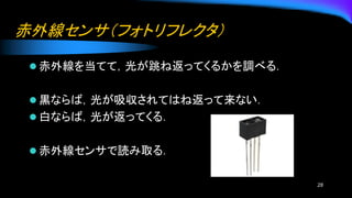赤外線センサ（フォトリフレクタ）
⚫ 赤外線を当てて，光が跳ね返ってくるかを調べる．
⚫ 黒ならば，光が吸収されてはね返って来ない．
⚫ 白ならば，光が返ってくる．
⚫ 赤外線センサで読み取る．
28
 
