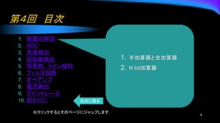 第４回 目次
1. 宿題の解説
2. ADC
3. 角度検出
4. 回転数検出
5. 障害物，ライン検知
6. フィルタ回路
7. オペアンプ
8. 電流検出
9. ライントレース
10. 終わりに
4
1. 半加算器と全加算器
2. N bit加算器
※クリックするとそのページにジャンプします．
目次に戻る
 