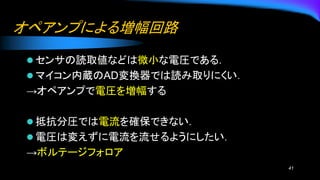 オペアンプによる増幅回路
⚫ センサの読取値などは微小な電圧である．
⚫ マイコン内蔵のAD変換器では読み取りにくい．
→オペアンプで電圧を増幅する
⚫ 抵抗分圧では電流を確保できない．
⚫ 電圧は変えずに電流を流せるようにしたい．
→ボルテージフォロア
41
 