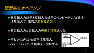 理想的なオペアンプ
⚫ 非反転入力端子と反転入力端子のインピーダンス(抵抗)
は無限大で，電流が流れ込まない．
⚫ 非反転入力と反転入力の差が増幅される．
⚫ 何もつながないと倍率は無限大．
→フィードバックして倍率を一定にする
44
非反転入
力端子
出力端子
反転入力
端子
 